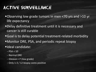 Active surveillance
Observing low grade tumors in men <70 yrs and >10 yr
life expectancy
Delay definitive treatment until it is necessary and
cancer is still curable
Goal is to delay potential treatment-related morbidity
Monitor DRE, PSA, and periodic repeat biopsy
Ideal candidate:
 PSA < 10
 Normal DRE
 Gleason <7 (low grade)
 Only 1-3 / 12 biopsy cores positive
 