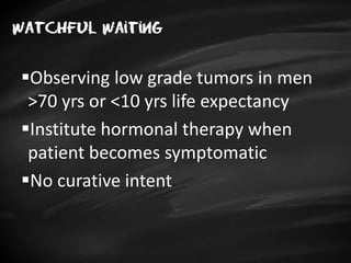 Watchful waiting
Observing low grade tumors in men
>70 yrs or <10 yrs life expectancy
Institute hormonal therapy when
patient becomes symptomatic
No curative intent
 