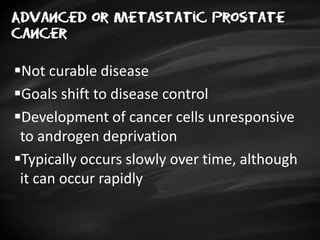 Advanced or metastatic prostate
cancer
Not curable disease
Goals shift to disease control
Development of cancer cells unresponsive
to androgen deprivation
Typically occurs slowly over time, although
it can occur rapidly
 