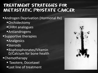 Treatment strategies for
metastatic prostate cancer
Androgen Deprivation (Hormonal Rx)
Orchidectomy
LHRH analogues
Antiandrogens
Supportive therapies
Analgesics
Steroids
Bisphosphonates/Vitamin
D/Calcium for bone health
Chemotherapy
 Taxotere, Docetaxel
Last line of treatment
 
