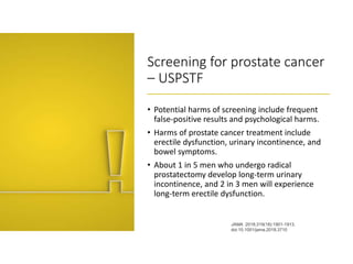 Screening for prostate cancer
– USPSTF
• Potential harms of screening include frequent
false-positive results and psychological harms.
• Harms of prostate cancer treatment include
erectile dysfunction, urinary incontinence, and
bowel symptoms.
• About 1 in 5 men who undergo radical
prostatectomy develop long-term urinary
incontinence, and 2 in 3 men will experience
long-term erectile dysfunction.
JAMA. 2018;319(18):1901-1913.
doi:10.1001/jama.2018.3710
 