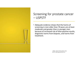 Screening for prostate cancer
– USPSTF
• Adequate evidence shows that the harms of
screening in men older than 70 years are at least
moderate and greater than in younger men
because of increased risk of false-positive results,
diagnostic harms from biopsies, and harms from
treatment.
JAMA. 2018;319(18):1901-1913.
doi:10.1001/jama.2018.3710
 
