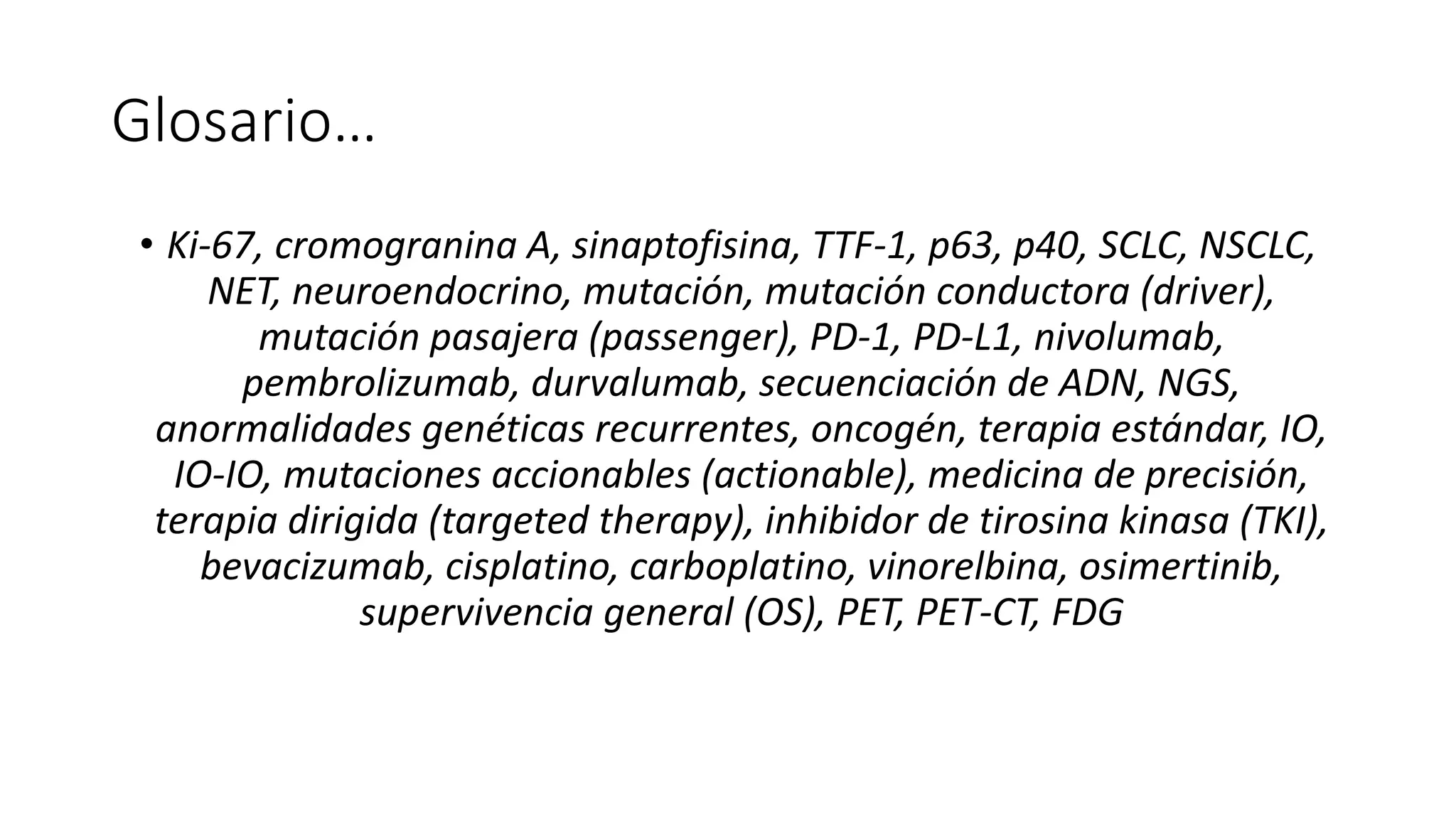 Glosario…
• Ki-67, cromogranina A, sinaptofisina, TTF-1, p63, p40, SCLC, NSCLC,
NET, neuroendocrino, mutación, mutación conductora (driver),
mutación pasajera (passenger), PD-1, PD-L1, nivolumab,
pembrolizumab, durvalumab, secuenciación de ADN, NGS,
anormalidades genéticas recurrentes, oncogén, terapia estándar, IO,
IO-IO, mutaciones accionables (actionable), medicina de precisión,
terapia dirigida (targeted therapy), inhibidor de tirosina kinasa (TKI),
bevacizumab, cisplatino, carboplatino, vinorelbina, osimertinib,
supervivencia general (OS), PET, PET-CT, FDG
 