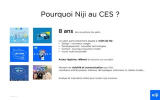 3
Pourquoi Niji au CES ?
8 ans de couverture du salon
Un salon particulièrement adapté à l’ADN de Niji :
• Design - nouveaux usages
• Développement- nouvelles technologies
• Conseil - nouveaux business model
• vision multi-sectorielle
Acteur légitime, référent et reconnu sur ce salon
Moment de visibilité et communication pour Niji :
nombreux articles presse, tribunes, décryptages, interviews tv, tables rondes…
Analyse et inspiration utiles pour toutes nos missions
 
