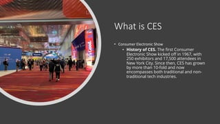 What is CES
• Consumer Electronic Show
• History of CES. The first Consumer
Electronic Show kicked off in 1967, with
250 exhibitors and 17,500 attendees in
New York City. Since then, CES has grown
by more than 10-fold and now
encompasses both traditional and non-
traditional tech industries.
 