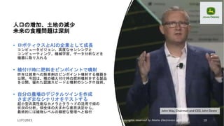 1/27/2023 All Copyrights reserved by Nissho Electronics USA Corp 10
John May, Chairman and CEO, John Deere
人口の増加、土地の減少
未来の食糧問題は深刻
• ロボティクスとAIの企業として成長
コンピュータビジョン、高度なセンシングと
コンピューティング、機械学習、データ分析などを
機器に取り入れる
• 植付け時に肥料をピンポイントで噴射
昨年は雑草への除草剤のピンポイント噴射する機器を
公開。今回は、種の植え付け時の肥料噴射をする製品
を公開。優れた認識スピードと噴射のシンクロ技術。
• 自分の農場のデジタルツインを作成
さまざまなシナリオをテストする
超小型の高性能なカメラとクラウドの活用で畑の
状況の分析。畑全体の大まかな意思決定から、
最終的には植物レベルの精密な管理へと移行
 