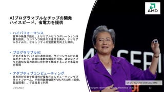 1/27/2023 All Copyrights reserved by Nissho Electronics USA Corp 12
Dr. Lisa Su, Chair and CEO, AMD
AIプログラマブルなチップの開発
ハイスピード、省電力を提供
• ハイパフォーマンス
音声や映像が強化。よりリアルなコラボレーション体
験を提供。コンテンツ制作の生産性を高め、よりリア
ルタイムに。セキュリティの監視能力向上も期待。
• プログラマブルAI
さまざまなデバイスに適用可能。ザイリンクス社の買
収がきっかけ。非常に柔軟な構成が可能。適切なアプ
リと適切な電力効率に合わせて構成することで省電力
を実現
• アダプティブコンピューティング
再利用が可能で拡張性が優れたコンピューティングプ
ラットフォーム。手術用医療機器やVR/AR技術（医療、
製造現場）、宇宙産業で利用
 