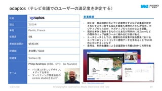 odaptos（テレビ会議でのユーザーの満足度を測定する）
1/27/2023 All Copyrights reserved by Nissho Electronics USA Corp 25
社名
設立 2020年
本社 Perols, France
従業員 5名
資金調達累計 $540.0K
評価額 非公開 / Seed
投資家 Sofilaro 他
チーム
Philip Restrepo (CEO、CTO、Co-founder)
• パリ第1大学にてデザイン、
メディアを専攻
• マーケティング関連会社の
cerezo studioを立上げ
事業概要
• 例えば、商品説明においてこの質問をするなどの事前に設定
されたタスクに対する反応を顧客も表情をみてAIが分析。ポ
ジティブだったのか、ネガティブだったのかなどを記録。
• 現状は単体で動作するものではあるが将来的にはZoomなど
の既存のウェブ会議ツールに組み込む計画がある。
• ユースケースとしては、顧客対応の改善や製品開発における
ユーザーのフィードバックに感情データを含めることでUXの
向上をはかることなど
• 費用は、利用会議数による従量課金で月額$80から利用可能
Source : https://www.odaptos.com/
 