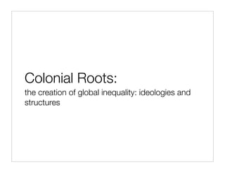Colonial Roots:
the creation of global inequality: ideologies and
structures
 