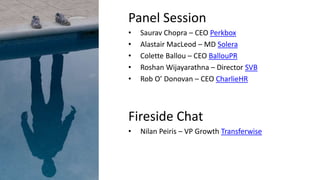 Panel Session
• Saurav Chopra – CEO Perkbox
• Alastair MacLeod – MD Solera
• Colette Ballou – CEO BallouPR
• Roshan Wijayarathna – Director SVB
• Rob O’ Donovan – CEO CharlieHR
Fireside Chat
• Nilan Peiris – VP Growth Transferwise
 