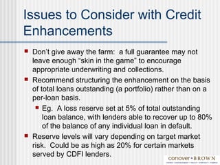 Issues to Consider with Credit
Enhancements
 Don’t give away the farm: a full guarantee may not
leave enough “skin in the game” to encourage
appropriate underwriting and collections.
 Recommend structuring the enhancement on the basis
of total loans outstanding (a portfolio) rather than on a
per-loan basis.
 Eg. A loss reserve set at 5% of total outstanding
loan balance, with lenders able to recover up to 80%
of the balance of any individual loan in default.
 Reserve levels will vary depending on target market
risk. Could be as high as 20% for certain markets
served by CDFI lenders.
 