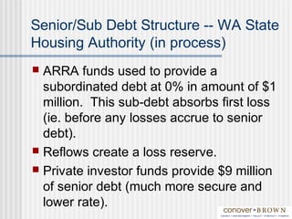 Senior/Sub Debt Structure -- WA State
Housing Authority (in process)
 ARRA funds used to provide a
subordinated debt at 0% in amount of $1
million. This sub-debt absorbs first loss
(ie. before any losses accrue to senior
debt).
 Reflows create a loss reserve.
 Private investor funds provide $9 million
of senior debt (much more secure and
lower rate).
 