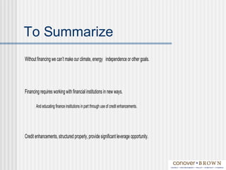To Summarize
Without financing we can’t make our climate, energy independence or other goals.
Financing requires working with financial institutions in new ways.
And educating finance institutions in part through use of credit enhancements.
Credit enhancements, structured properly, provide significant leverage opportunity.
 