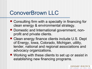 ConoverBrown LLC
 Consulting firm with a specialty in financing for
clean energy & environmental strategy.
 Domestic and International government, non-
profit and private clients.
 Clean energy finance clients include U.S. Dept
of Energy, Iowa, Colorado, Michigan, utility,
lender, national and regional associations and
advocacy organizations.
 Working with these clients to set up or assist in
establishing new financing programs.
 