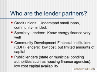 Who are the lender partners?
 Credit unions: Understand small loans,
community-minded.
 Specialty Lenders: Know energy finance very
well
 Community Development Financial Institutions
(CDFI) lenders: low cost, but limited amounts of
capital
 Public lenders (state or municipal bonding
authorities such as housing finance agencies):
low cost capital availability
 