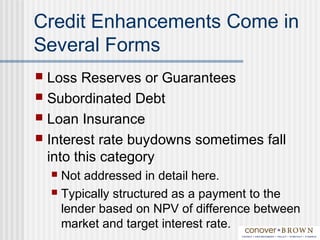 Credit Enhancements Come in
Several Forms
 Loss Reserves or Guarantees
 Subordinated Debt
 Loan Insurance
 Interest rate buydowns sometimes fall
into this category
 Not addressed in detail here.
 Typically structured as a payment to the
lender based on NPV of difference between
market and target interest rate.
 