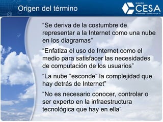 Origen del término “ Se deriva de la costumbre de representar a la Internet como una nube en los diagramas” “ Enfatiza el uso de Internet como el medio para satisfacer las necesidades de computación de los usuarios” “ La nube “esconde” la complejidad que hay detrás de Internet” “ No es necesario conocer, controlar o ser experto en la infraestructura tecnológica que hay en ella” 