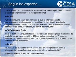 Según los expertos … " capacidades de TI masivamente escalables que se entregan 'como un servicio' a usuarios externos usando tecnologías Internet" - Gartner "Cloud computing es un paradigma en el cual la información está permanentemente almacenada en servidores en la Internet, y cachada temporalmente en clientes que incluyen desktops, centros de entretenimiento, computadoras tablet, notebooks, de pared, de mano, etc." -  IEEE Computer Society Para el 2011, los vanguardistas en tecnología van a restringir sus inversiones de capital y en vez van a adquirir el 40% de su infraestructura de TI como un servicio... el 'cloud computing' va a despegar desligando las aplicaciones de las infraestructuras específicas." - Gartner "lo más útil de la palabra "cloud" (nube) está en su imprecisión, como el ciberespacio - una palabra que también es útil por su imprecisión" - William Gibson, Autor de Ciencia-Ficción 