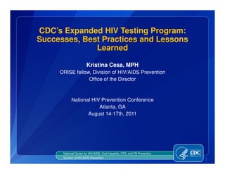 CDC’s Expanded HIV Testing Program:
Successes, Best Practices and Lessons
              Learned

                        Kristina Cesa, MPH
     ORISE fellow, Division of HIV/AIDS Prevention
                 Office of the Director



            National HIV Prevention Conference
                        Atlanta, GA
                   August 14-17th, 2011




      National Center for HIV/AIDS, Viral Hepatitis, STD, and TB Prevention
      Division of HIV/AIDS Prevention
                                                                              1
 