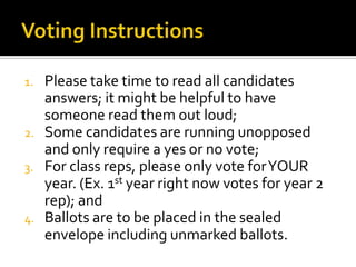 1.   Please take time to read all candidates
     answers; it might be helpful to have
     someone read them out loud;
2.   Some candidates are running unopposed
     and only require a yes or no vote;
3.   For class reps, please only vote for YOUR
     year. (Ex. 1st year right now votes for year 2
     rep); and
4.   Ballots are to be placed in the sealed
     envelope including unmarked ballots.
 