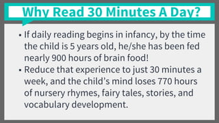Why Read 30 Minutes A Day?
■ If daily reading begins in infancy, by the time
the child is 5 years old, he/she has been fed
nearly 900 hours of brain food!
■ Reduce that experience to just 30 minutes a
week, and the child’s mind loses 770 hours
of nursery rhymes, fairy tales, stories, and
vocabulary development.
 