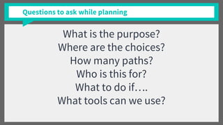 What is the purpose?
Where are the choices?
How many paths?
Who is this for?
What to do if….
What tools can we use?
Questions to ask while planning
 