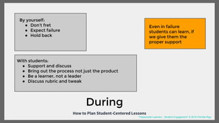 How to Plan Student-Centered Lessons
By yourself:
● Don’t fret
● Expect failure
● Hold back
With students:
● Support and discuss
● Bring out the process not just the product
● Be a learner, not a leader
● Discuss rubric and tweak
During
Even in failure
students can learn, if
we give them the
proper support
“Passionate Learners - Student Engagement” © 2016 Pernille Ripp
 