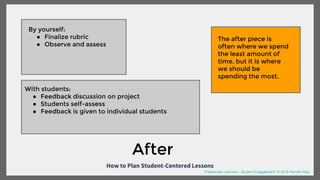 How to Plan Student-Centered Lessons
By yourself:
● Finalize rubric
● Observe and assess
With students:
● Feedback discussion on project
● Students self-assess
● Feedback is given to individual students
After
The after piece is
often where we spend
the least amount of
time, but it is where
we should be
spending the most.
“Passionate Learners - Student Engagement” © 2016 Pernille Ripp
 