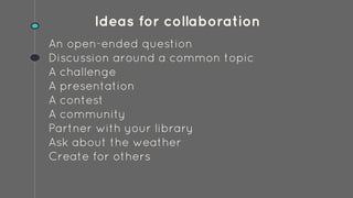 Ideas for collaboration
An open-ended question
Discussion around a common topic
A challenge
A presentation
A contest
A community
Partner with your library
Ask about the weather
Create for others
 