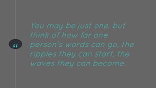 “
You may be just one, but
think of how far one
person’s words can go, the
ripples they can start, the
waves they can become.
 