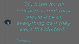 “
“My hope for all
teachers is that they
should look at
everything as if they
were the student.”
Carolyn
 