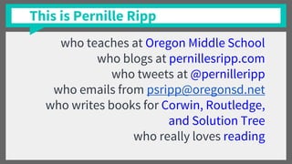 This is Pernille Ripp
who teaches at Oregon Middle School
who blogs at pernillesripp.com
who tweets at @pernilleripp
who emails from psripp@oregonsd.net
who writes books for Corwin, Routledge,
and Solution Tree
who really loves reading
 