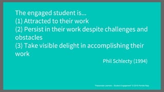 The engaged student is...
(1) Attracted to their work
(2) Persist in their work despite challenges and
obstacles
(3) Take visible delight in accomplishing their
work
Phil Schlecty (1994)
“Passionate Learners - Student Engagement” © 2016 Pernille Ripp
 