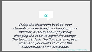 “
Giving the classroom back to your
students is more than just changing one’s
mindset; it is also about physically
changing the room to signal the change.
The teacher’s desk, the flow patterns, even
what is on your walls all mirror the
expectations of the classroom.
“Passionate Learners - Student Engagement” © 2016 Pernille Ripp
 