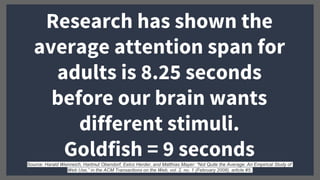 Research has shown the
average attention span for
adults is 8.25 seconds
before our brain wants
different stimuli.
Goldfish = 9 secondsSource: Harald Weinreich, Hartmut Obendorf, Eelco Herder, and Matthias Mayer: “Not Quite the Average: An Empirical Study of
Web Use,” in the ACM Transactions on the Web, vol. 2, no. 1 (February 2008), article #5.
 