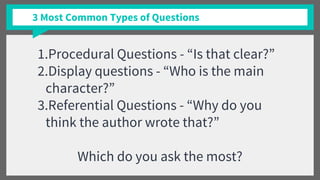 3 Most Common Types of Questions
1.Procedural Questions - “Is that clear?”
2.Display questions - “Who is the main
character?”
3.Referential Questions - “Why do you
think the author wrote that?”
Which do you ask the most?
 