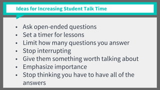 Ideas for Increasing Student Talk Time
■ Ask open-ended questions
■ Set a timer for lessons
■ Limit how many questions you answer
■ Stop interrupting
■ Give them something worth talking about
■ Emphasize importance
■ Stop thinking you have to have all of the
answers
 