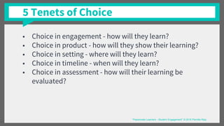 5 Tenets of Choice
■ Choice in engagement - how will they learn?
■ Choice in product - how will they show their learning?
■ Choice in setting - where will they learn?
■ Choice in timeline - when will they learn?
■ Choice in assessment - how will their learning be
evaluated?
“Passionate Learners - Student Engagement” © 2016 Pernille Ripp
 