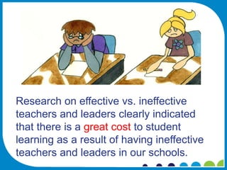 Research on effective vs. ineffective
teachers and leaders clearly indicated
that there is a great cost to student
learning as a result of having ineffective
teachers and leaders in our schools.
 