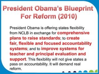 President Obama is offering states flexibility
from NCLB in exchange for comprehensive
plans to raise standards; to create
fair, flexible and focused accountability
systems; and to improve systems for
teacher and principal evaluation and
support. This flexibility will not give states a
pass on accountability. It will demand real
reform.
 