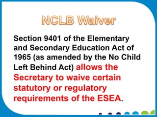Section 9401 of the Elementary
and Secondary Education Act of
1965 (as amended by the No Child
Left Behind Act) allows the
Secretary to waive certain
statutory or regulatory
requirements of the ESEA.
 