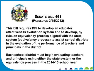 SENATE BILL 461
                 (PASSED ON 3/15/2012)

This bill requires DPI to develop an educator
effectiveness evaluation system and to develop, by
rule, an equivalency process aligned with the state
system (equivalency process) to assist school districts
in the evaluation of the performance of teachers and
principals in the district.

Each school district must begin evaluating teachers
and principals using either the state system or the
equivalency process in the 2014-15 school year.
 