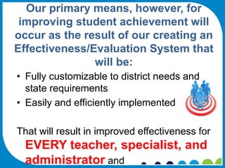 Our primary means, however, for
 improving student achievement will
occur as the result of our creating an
Effectiveness/Evaluation System that
               will be:
• Fully customizable to district needs and
  state requirements
• Easily and efficiently implemented

That will result in improved effectiveness for
  EVERY teacher, specialist, and
  administrator and
 