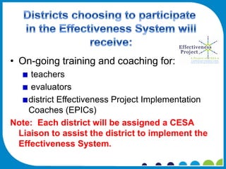 • On-going training and coaching for:
    teachers
    evaluators
    district Effectiveness Project Implementation
    Coaches (EPICs)
Note: Each district will be assigned a CESA
 Liaison to assist the district to implement the
 Effectiveness System.
 