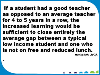 If a student had a good teacher
as opposed to an average teacher
for 4 to 5 years in a row, the
increased learning would be
sufficient to close entirely the
average gap between a typical
low income student and one who
is not on free and reduced lunch.
                         Hanushek, 2008.

·
 