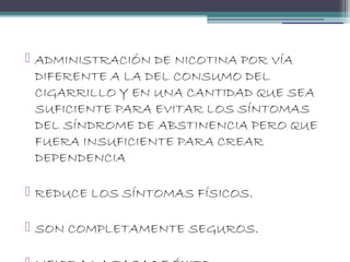  ADMINISTRACIÓN DE NICOTINA POR VÍA
DIFERENTE A LA DEL CONSUMO DEL
CIGARRILLO Y EN UNA CANTIDAD QUE SEA
SUFICIENTE PARA EVITAR LOS SÍNTOMAS
DEL SÍNDROME DE ABSTINENCIA PERO QUE
FUERA INSUFICIENTE PARA CREAR
DEPENDENCIA
 REDUCE LOS SÍNTOMAS FÍSICOS.
 SON COMPLETAMENTE SEGUROS.
 