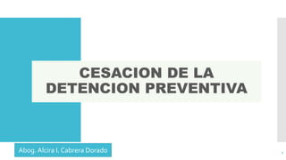 CESACION DE LA
DETENCION PREVENTIVA
1Abog. Alcira I. Cabrera Dorado
 
