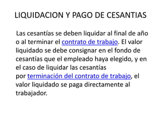 LIQUIDACION Y PAGO DE CESANTIAS
Las cesantías se deben liquidar al final de año
o al terminar el contrato de trabajo. El valor
liquidado se debe consignar en el fondo de
cesantías que el empleado haya elegido, y en
el caso de liquidar las cesantías
por terminación del contrato de trabajo, el
valor liquidado se paga directamente al
trabajador.
 