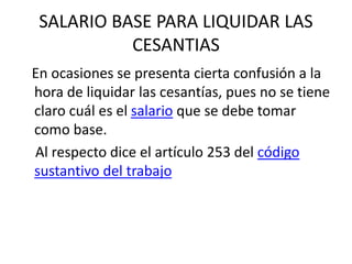 SALARIO BASE PARA LIQUIDAR LAS
CESANTIAS
En ocasiones se presenta cierta confusión a la
hora de liquidar las cesantías, pues no se tiene
claro cuál es el salario que se debe tomar
como base.
Al respecto dice el artículo 253 del código
sustantivo del trabajo
 