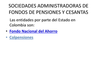 SOCIEDADES ADMINISTRADORAS DE
FONDOS DE PENSIONES Y CESANTAS
Las entidades por parte del Estado en
Colombia son:
• Fondo Nacional del Ahorro
• Colpensiones
 